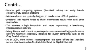 Contd…
• Because grid computing systems (described below) can easily handle
embarrassingly parallel problems
• Modern clusters are typically designed to handle more difficult problems
• problems that require nodes to share intermediate results with each other
more often
• This requires a high bandwidth and, more importantly, a low-latency
interconnection network
• Many historic and current supercomputers use customized high-performance
network hardware specifically designed for cluster computing, such as the
Cray Gemini network
• As of 2014, most current supercomputers use some off-the-shelf standard
network hardware, often Myrinet, InfiniBand, or Gigabit Ethernet
5
 