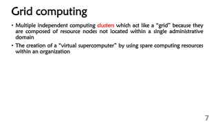Grid computing
7
• Multiple independent computing clusters which act like a “grid” because they
are composed of resource nodes not located within a single administrative
domain
• The creation of a “virtual supercomputer” by using spare computing resources
within an organization
 