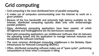 Grid computing
• Grid computing is the most distributed form of parallel computing
• It makes use of computers communicating over the Internet to work on a
given problem
• Because of the low bandwidth and extremely high latency available on the
Internet, distributed computing typically deals only with embarrassingly
parallel problems
• Many distributed computing applications have been created, of which
SETI@home and Folding@home are the best-known examples
• Most grid computing applications use middleware (software that sits between
the operating system and the application to manage network resources and
standardize the software interface)
• The most common distributed computing middleware is the Berkeley Open
Infrastructure for Network Computing (BOINC)
• Often, distributed computing software makes use of "spare cycles", performing
computations at times when a computer is idling
8
 