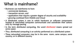 What is mainframe?
• Businesses use mainframes to host:
• commercial databases,
• transaction servers, and
• applications that require a greater degree of security and availability
• growing workload from Mobile and Cloud
• A distributed system is one in which hardware or software components
located at networked computers communicate and coordinate their actions
only by message passing
• In the term distributed computing, the word distributed means spread out
across space
• Thus, distributed computing is an activity performed on a distributed system
• These networked computers may be in the same room, same campus, same
country, or in different country
9
 