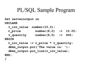 PL/SQL Sample Program
Set serveroutput on
DECLARE
v_inv_value number(10,2);
v_price number(8,2) := 10.25;
v_quantity number(8,0) := 400;
BEGIN
v_inv_value := v_price * v_quantity;
dbms_output.put('The value is: ');
dbms_output.put_line(v_inv_value);
END;
/
 