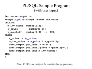 PL/SQL Sample Program
(with user input)
Set serveroutput on
Accept p_price Prompt 'Enter the Price: '
DECLARE
v_inv_value number(8,2);
v_price number(8,2);
v_quantity number(8,0) := 400;
BEGIN
v_price := &p_price;
v_inv_value := v_price * v_quantity;
dbms_output.put_line('******');
dbms_output.put_line('price * quantity=');
dbms_output.put_line(v_inv_value);
END;
/
Note: PL/SQL not designed for user interface programming
 