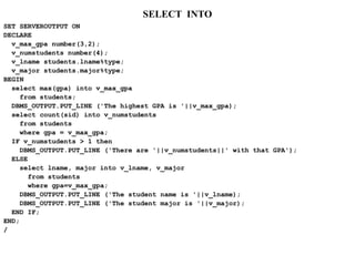 SELECT INTO
SET SERVEROUTPUT ON
DECLARE
v_max_gpa number(3,2);
v_numstudents number(4);
v_lname students.lname%type;
v_major students.major%type;
BEGIN
select max(gpa) into v_max_gpa
from students;
DBMS_OUTPUT.PUT_LINE ('The highest GPA is '||v_max_gpa);
select count(sid) into v_numstudents
from students
where gpa = v_max_gpa;
IF v_numstudents > 1 then
DBMS_OUTPUT.PUT_LINE ('There are '||v_numstudents||' with that GPA');
ELSE
select lname, major into v_lname, v_major
from students
where gpa=v_max_gpa;
DBMS_OUTPUT.PUT_LINE ('The student name is '||v_lname);
DBMS_OUTPUT.PUT_LINE ('The student major is '||v_major);
END IF;
END;
/
 