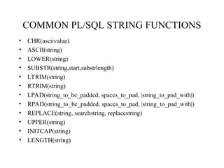 COMMON PL/SQL STRING FUNCTIONS
• CHR(asciivalue)
• ASCII(string)
• LOWER(string)
• SUBSTR(string,start,substrlength)
• LTRIM(string)
• RTRIM(string)
• LPAD(string_to_be_padded, spaces_to_pad, |string_to_pad_with|)
• RPAD(string_to_be_padded, spaces_to_pad, |string_to_pad_with|)
• REPLACE(string, searchstring, replacestring)
• UPPER(string)
• INITCAP(string)
• LENGTH(string)
 