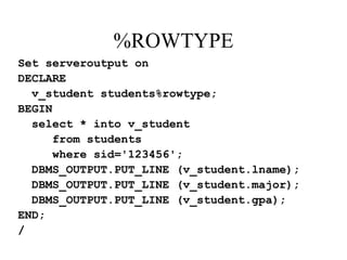 %ROWTYPE
Set serveroutput on
DECLARE
v_student students%rowtype;
BEGIN
select * into v_student
from students
where sid='123456';
DBMS_OUTPUT.PUT_LINE (v_student.lname);
DBMS_OUTPUT.PUT_LINE (v_student.major);
DBMS_OUTPUT.PUT_LINE (v_student.gpa);
END;
/
 