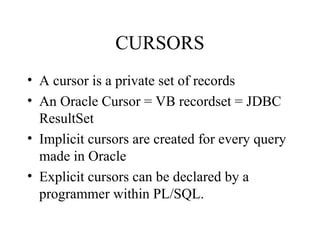 CURSORS
• A cursor is a private set of records
• An Oracle Cursor = VB recordset = JDBC
ResultSet
• Implicit cursors are created for every query
made in Oracle
• Explicit cursors can be declared by a
programmer within PL/SQL.
 