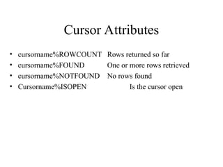 Cursor Attributes
• cursorname%ROWCOUNT Rows returned so far
• cursorname%FOUND One or more rows retrieved
• cursorname%NOTFOUND No rows found
• Cursorname%ISOPEN Is the cursor open
 