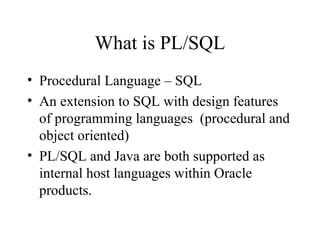 What is PL/SQL
• Procedural Language – SQL
• An extension to SQL with design features
of programming languages (procedural and
object oriented)
• PL/SQL and Java are both supported as
internal host languages within Oracle
products.
 