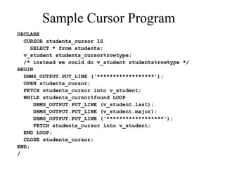Sample Cursor Program
DECLARE
CURSOR students_cursor IS
SELECT * from students;
v_student students_cursor%rowtype;
/* instead we could do v_student students%rowtype */
BEGIN
DBMS_OUTPUT.PUT_LINE ('******************');
OPEN students_cursor;
FETCH students_cursor into v_student;
WHILE students_cursor%found LOOP
DBMS_OUTPUT.PUT_LINE (v_student.last);
DBMS_OUTPUT.PUT_LINE (v_student.major);
DBMS_OUTPUT.PUT_LINE ('******************');
FETCH students_cursor into v_student;
END LOOP;
CLOSE students_cursor;
END;
/
 