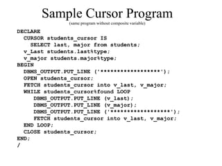 Sample Cursor Program
(same program without composite variable)
DECLARE
CURSOR students_cursor IS
SELECT last, major from students;
v_Last students.last%type;
v_major students.major%type;
BEGIN
DBMS_OUTPUT.PUT_LINE ('******************');
OPEN students_cursor;
FETCH students_cursor into v_last, v_major;
WHILE students_cursor%found LOOP
DBMS_OUTPUT.PUT_LINE (v_last);
DBMS_OUTPUT.PUT_LINE (v_major);
DBMS_OUTPUT.PUT_LINE ('******************');
FETCH students_cursor into v_last, v_major;
END LOOP;
CLOSE students_cursor;
END;
/
 