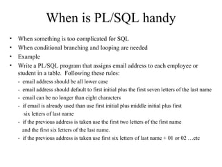 When is PL/SQL handy
• When something is too complicated for SQL
• When conditional branching and looping are needed
• Example
• Write a PL/SQL program that assigns email address to each employee or
student in a table. Following these rules:
- email address should be all lower case
- email address should default to first initial plus the first seven letters of the last name
- email can be no longer than eight characters
- if email is already used than use first initial plus middle initial plus first
six letters of last name
- if the previous address is taken use the first two letters of the first name
and the first six letters of the last name.
- if the previous address is taken use first six letters of last name + 01 or 02 …etc
 