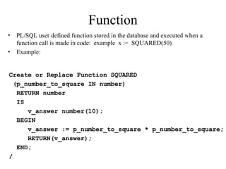 Function
• PL/SQL user defined function stored in the database and executed when a
function call is made in code: example x := SQUARED(50)
• Example:
Create or Replace Function SQUARED
(p_number_to_square IN number)
RETURN number
IS
v_answer number(10);
BEGIN
v_answer := p_number_to_square * p_number_to_square;
RETURN(v_answer);
END;
/
 