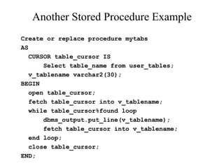 Another Stored Procedure Example
Create or replace procedure mytabs
AS
CURSOR table_cursor IS
Select table_name from user_tables;
v_tablename varchar2(30);
BEGIN
open table_cursor;
fetch table_cursor into v_tablename;
while table_cursor%found loop
dbms_output.put_line(v_tablename);
fetch table_cursor into v_tablename;
end loop;
close table_cursor;
END;
 