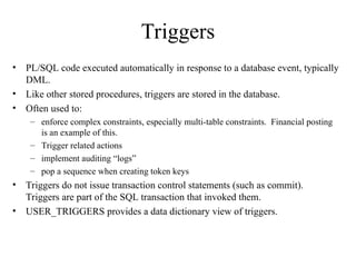 Triggers
• PL/SQL code executed automatically in response to a database event, typically
DML.
• Like other stored procedures, triggers are stored in the database.
• Often used to:
– enforce complex constraints, especially multi-table constraints. Financial posting
is an example of this.
– Trigger related actions
– implement auditing “logs”
– pop a sequence when creating token keys
• Triggers do not issue transaction control statements (such as commit).
Triggers are part of the SQL transaction that invoked them.
• USER_TRIGGERS provides a data dictionary view of triggers.
 