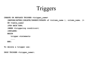 Triggers
CREATE OR REPLACE TRIGGER <trigger_name>
[BEFORE/AFTER][DELETE/INSERT/UPDATE of <column_name |, column_name… |>
ON <table_name>
|FOR EACH ROW|
|WHEN <triggering condition>|
|DECLARE|
BEGIN
trigger statements
…………
END;
To delete a trigger use:
DROP TRIGGER <trigger_name>;
 
