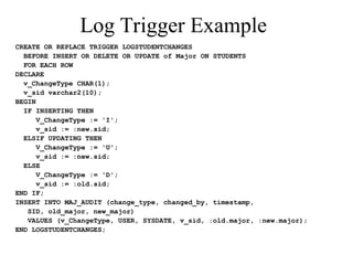 Log Trigger Example
CREATE OR REPLACE TRIGGER LOGSTUDENTCHANGES
BEFORE INSERT OR DELETE OR UPDATE of Major ON STUDENTS
FOR EACH ROW
DECLARE
v_ChangeType CHAR(1);
v_sid varchar2(10);
BEGIN
IF INSERTING THEN
V_ChangeType := 'I';
v_sid := :new.sid;
ELSIF UPDATING THEN
V_ChangeType := 'U';
v_sid := :new.sid;
ELSE
V_ChangeType := 'D';
v_sid := :old.sid;
END IF;
INSERT INTO MAJ_AUDIT (change_type, changed_by, timestamp,
SID, old_major, new_major)
VALUES (v_ChangeType, USER, SYSDATE, v_sid, :old.major, :new.major);
END LOGSTUDENTCHANGES;
 