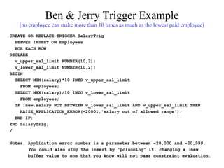 Ben & Jerry Trigger Example
(no employee can make more than 10 times as much as the lowest paid employee)
CREATE OR REPLACE TRIGGER SalaryTrig
BEFORE INSERT ON Employees
FOR EACH ROW
DECLARE
v_upper_sal_limit NUMBER(10,2);
v_lower_sal_limit NUMBER(10,2);
BEGIN
SELECT MIN(salary)*10 INTO v_upper_sal_limit
FROM employees;
SELECT MAX(salary)/10 INTO v_lower_sal_limit
FROM employees;
IF :new.salary NOT BETWEEN v_lower_sal_limit AND v_upper_sal_limit THEN
RAISE_APPLICATION_ERROR(-20001,'salary out of allowed range');
END IF;
END SalaryTrig;
/
Notes: Application error number is a parameter between –20,000 and –20,999.
You could also stop the insert by "poisoning" it, changing a :new
buffer value to one that you know will not pass constraint evaluation.
 