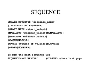 SEQUENCE
CREATE SEQUENCE <sequence_name>
|INCREMENT BY <number>|
|START WITH <start_value>|
|MAXVALUE <maximum_value>|NOMAXVALUE|
|MINVALUE <minimum_value>|
|CYCLE|NOCYLE|
|CACHE <number of values>|NOCACHE|
|ORDER|NOORDER|
To pop the next sequence use:
SEQUENCENAME.NEXTVAL (CURRVAL shows last pop)
 