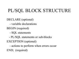 PL/SQL BLOCK STRUCTURE
DECLARE (optional)
- variable declarations
BEGIN (required)
- SQL statements
- PL/SQL statements or sub-blocks
EXCEPTION (optional)
- actions to perform when errors occur
END; (required)
 