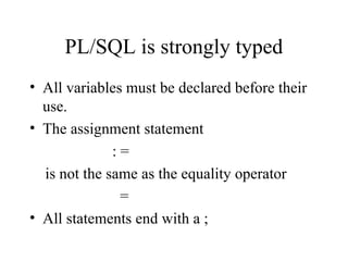 PL/SQL is strongly typed
• All variables must be declared before their
use.
• The assignment statement
: =
is not the same as the equality operator
=
• All statements end with a ;
 