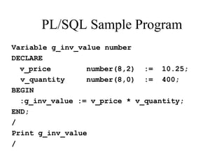 PL/SQL Sample Program
Variable g_inv_value number
DECLARE
v_price number(8,2) := 10.25;
v_quantity number(8,0) := 400;
BEGIN
:g_inv_value := v_price * v_quantity;
END;
/
Print g_inv_value
/
 