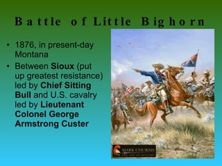 Battle of Little Bighorn 1876, in present-day Montana Between  Sioux  (put up greatest resistance) led by  Chief Sitting Bull  and U.S. cavalry led by  Lieutenant Colonel George Armstrong   Custer   