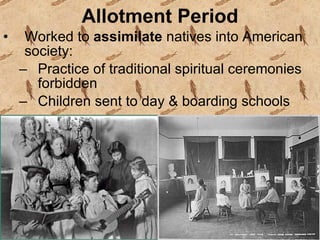 Allotment Period Worked to  assimilate  natives into American society: Practice of traditional spiritual ceremonies forbidden Children sent to day & boarding schools  
