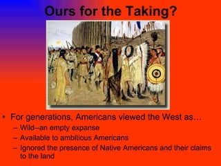 Ours for the Taking? For generations, Americans viewed the West as… Wild--an empty expanse Available to ambitious Americans Ignored the presence of Native Americans and their claims to the land 