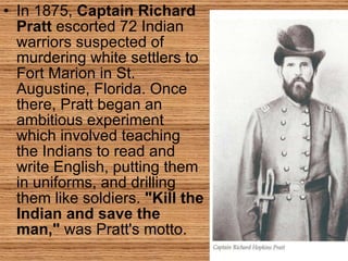 In 1875,  Captain Richard Pratt  escorted 72 Indian warriors suspected of murdering white settlers to Fort Marion in St. Augustine, Florida. Once there, Pratt began an ambitious experiment which involved teaching the Indians to read and write English, putting them in uniforms, and drilling them like soldiers.  "Kill the Indian and save the man,"  was Pratt's motto.  