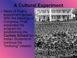A Cultural Experiment News of Pratt's experiment spread. With the blessing of Congress, Pratt expanded his program by establishing the  Carlisle School  for Indian Students to continue his "civilizing" mission.  