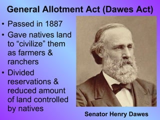General Allotment Act (Dawes Act) Passed in 1887  Gave natives land to “civilize” them as farmers & ranchers Divided reservations & reduced amount of land controlled by natives Senator Henry Dawes 