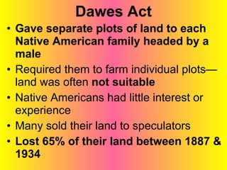 Dawes Act Gave separate plots of land to each Native American family headed by a male Required them to farm individual plots—land was often  not suitable Native Americans had little interest or experience Many sold their land to speculators Lost 65% of their land between 1887 & 1934 