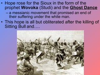 Hope rose for the Sioux in the form of the prophet  Wovoka  (Studi) and the  Ghost Dance a messianic movement that promised an end of their suffering under the white man. This hope is all but obliterated after the killing of Sitting Bull   and…. 