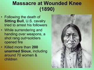 Massacre at Wounded Knee (1890) Following the death of  Sitting Bull , U.S. cavalry tried to arrest his followers While surrendering and handing over weapons, a shot rang out=soldiers opened fire Killed more than  200 unarmed Sioux , including around 70 women & children  