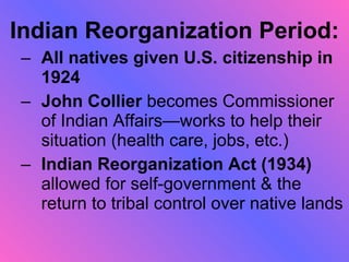 Indian Reorganization Period: All natives given U.S. citizenship in 1924 John Collier  becomes Commissioner of Indian Affairs—works to help their situation (health care, jobs, etc.) Indian Reorganization Act (1934)  allowed for self-government & the return to tribal control over native lands 
