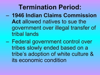 Termination Period: 1946 Indian Claims Commission Act  allowed natives to sue the government over illegal transfer of tribal lands Federal government control over tribes slowly ended based on a tribe’s adoption of white culture & its economic condition 