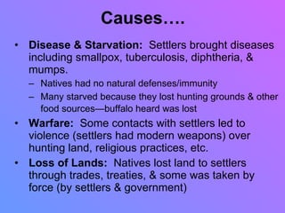 Causes…. Disease & Starvation:  Settlers brought diseases including smallpox, tuberculosis, diphtheria, & mumps. Natives had no natural defenses/immunity Many starved because they lost hunting grounds & other food sources—buffalo heard was lost   Warfare:  Some contacts with settlers led to violence (settlers had modern weapons) over hunting land, religious practices, etc. Loss of Lands:   Natives lost land to settlers through trades, treaties, & some was taken by force (by settlers & government) 