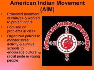 American Indian Movement (AIM) Protested treatment of Natives & worked to protect rights Focused on problems in cities Organized patrols to monitor street activity & survival schools to encourage cultural & racial pride in young people  
