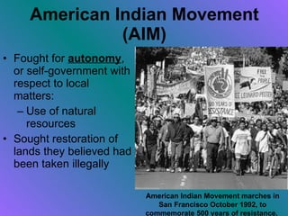American Indian Movement (AIM) Fought for  autonomy , or self-government with respect to local matters: Use of natural resources Sought restoration of lands they believed had been taken illegally American Indian Movement marches in San Francisco October 1992, to commemorate 500 years of resistance.   