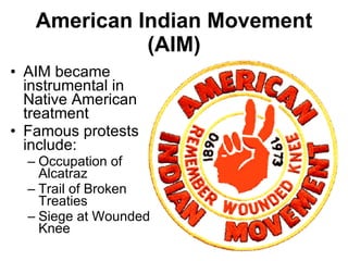 American Indian Movement (AIM) AIM became instrumental in Native American treatment Famous protests include: Occupation of Alcatraz Trail of Broken Treaties Siege at Wounded Knee 