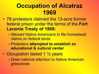 Occupation of Alcatraz 1969 78 protestors claimed the 13-acre former federal prison under the terms of the  Fort Laramie Treaty of 1868: Allowed Native Americans to file homestead claims on federal lands Protestors  attempted to establish an educational & cultural center Occupation lasted 1 ½ years Drew national attention to Native American grievances 