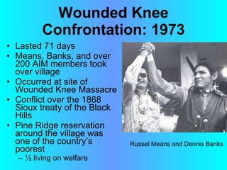 Wounded Knee Confrontation: 1973 Lasted 71 days Means, Banks, and over 200 AIM members took over village Occurred at site of Wounded Knee Massacre Conflict over the 1868 Sioux treaty of the Black Hills Pine Ridge reservation around the village was one of the country’s poorest ½ living on welfare   Russel Means and Dennis Banks 