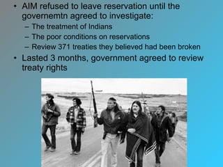 AIM refused to leave reservation until the governemtn agreed to investigate: The treatment of Indians The poor conditions on reservations Review 371 treaties they believed had been broken Lasted 3 months, government agreed to review treaty rights 