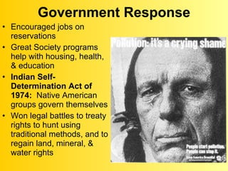 Government Response Encouraged jobs on reservations Great Society programs help with housing, health, & education Indian Self-Determination Act of 1974:   Native American groups govern themselves Won legal battles to treaty rights to hunt using traditional methods, and to regain land, mineral, & water rights 