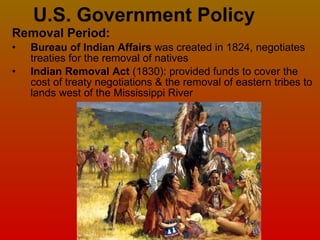 U.S. Government Policy Removal Period: Bureau of Indian Affairs  was created in 1824,   negotiates treaties for the removal of natives Indian Removal Act  (1830): provided funds to cover the cost of treaty negotiations & the removal of eastern tribes to lands west of the Mississippi River 