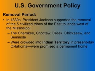U.S. Government Policy Removal Period: In 1830s, President Jackson supported the removal of the 5 civilized tribes of the East to lands west of the Mississippi: The Cherokee, Choctaw, Creek, Chickasaw, and Seminole Were crowded into  Indian Territory  in present-day Oklahoma—were promised a permanent home 
