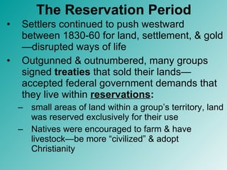 The Reservation Period Settlers continued to push westward between 1830-60 for land, settlement, & gold—disrupted ways of life Outgunned & outnumbered, many groups signed  treaties  that sold their lands—accepted federal government demands that they live within  reservations : small areas of land within a group’s territory, land was reserved exclusively for their use  Natives were encouraged to farm & have livestock—be more “civilized” & adopt Christianity 