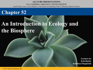 LECTURE PRESENTATIONS
For CAMPBELL BIOLOGY, NINTH EDITION
Jane B. Reece, Lisa A. Urry, Michael L. Cain, Steven A. Wasserman, Peter V. Minorsky, Robert B. Jackson
© 2011 Pearson Education, Inc.
Lectures by
Erin Barley
Kathleen Fitzpatrick
An Introduction to Ecology and
the Biosphere
Chapter 52
 