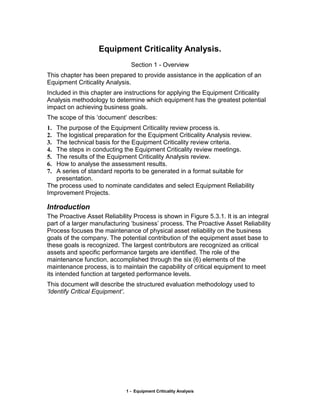 Equipment Criticality Analysis.
                               Section 1 - Overview
This chapter has been prepared to provide assistance in the application of an
Equipment Criticality Analysis.
Included in this chapter are instructions for applying the Equipment Criticality
Analysis methodology to determine which equipment has the greatest potential
impact on achieving business goals.
The scope of this ‘document’ describes:
1. The purpose of the Equipment Criticality review process is.
2. The logistical preparation for the Equipment Criticality Analysis review.
3. The technical basis for the Equipment Criticality review criteria.
4. The steps in conducting the Equipment Criticality review meetings.
5. The results of the Equipment Criticality Analysis review.
6. How to analyse the assessment results.
7. A series of standard reports to be generated in a format suitable for
   presentation.
The process used to nominate candidates and select Equipment Reliability
Improvement Projects.

Introduction
The Proactive Asset Reliability Process is shown in Figure 5.3.1. It is an integral
part of a larger manufacturing ‘business’ process. The Proactive Asset Reliability
Process focuses the maintenance of physical asset reliability on the business
goals of the company. The potential contribution of the equipment asset base to
these goals is recognized. The largest contributors are recognized as critical
assets and specific performance targets are identified. The role of the
maintenance function, accomplished through the six (6) elements of the
maintenance process, is to maintain the capability of critical equipment to meet
its intended function at targeted performance levels.
This document will describe the structured evaluation methodology used to
‘Identify Critical Equipment’.




                             1 - Equipment Criticality Analysis
 