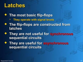 Sequential Circuits 10
Latches
Latches
 The most basic flip-flops
The most basic flip-flops
 They operate with signal levels
They operate with signal levels
 The flip-flops are constructed from
The flip-flops are constructed from
latches
latches
 They are not useful for
They are not useful for synchronous
synchronous
sequential circuits
sequential circuits
 They are useful for
They are useful for asynchronous
asynchronous
sequential circuits
sequential circuits
 